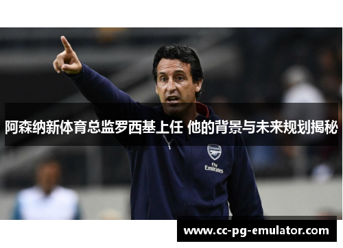 阿森纳新体育总监罗西基上任 他的背景与未来规划揭秘